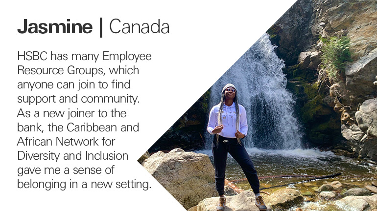 Quote from Jasmine in Canada, HSBC has many Employee Resource Groups, which anyone can join to find support and community. As a new joiner to the bank, the Caribbean and African Network for Diversity and Inclusion gave me a sense of belonging in a new setting.