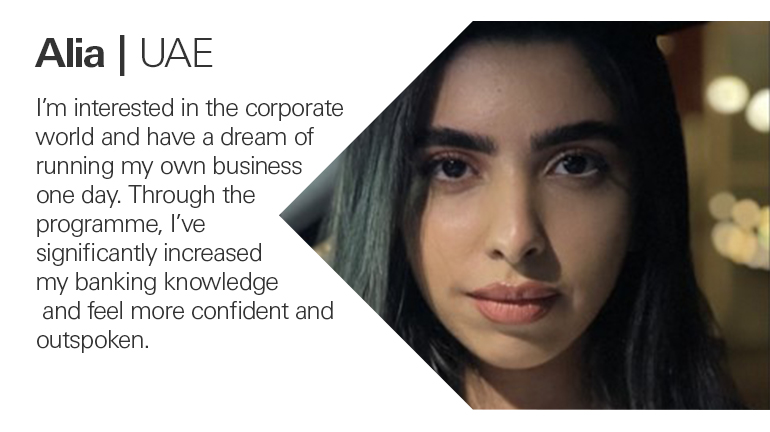 Quote from Alia in the UAE, I’m interested in the corporate world and have a dream of running my own business one day. Through the programme, I’ve significantly increased my banking knowledge and feel more confident and outspoken.