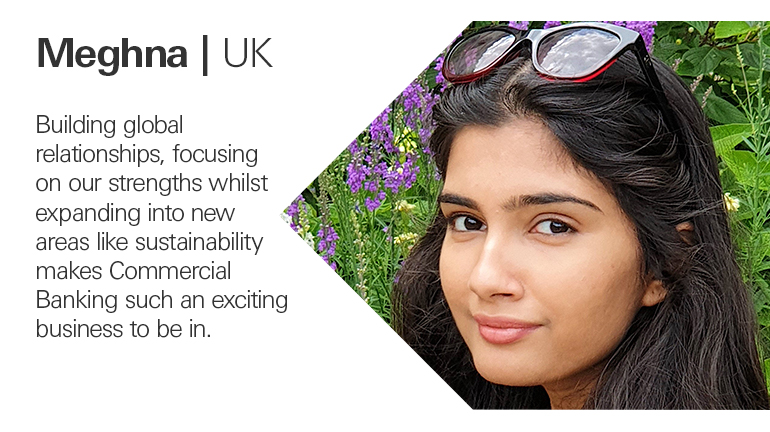 Quote from Meghna in the UK, Building global relationships, focusing on our strengths whilst expanding into new areas like sustainability makes Commercial Banking such an exciting business to be in.