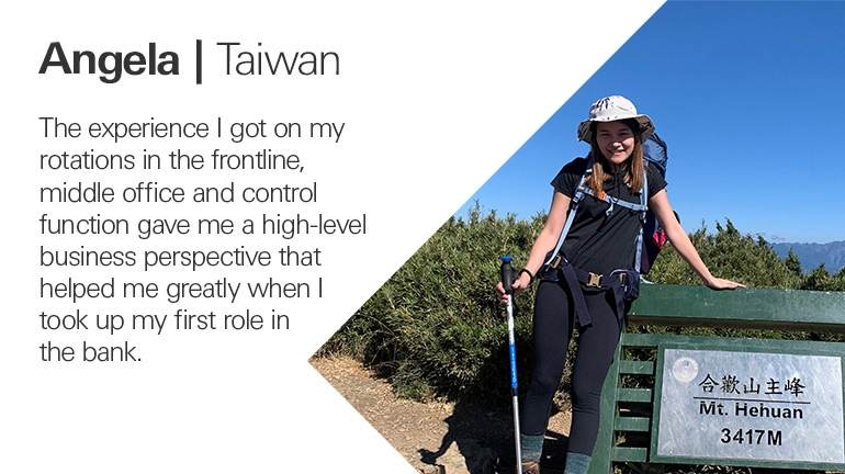 Quote from Angela in Taiwan, The experience I got on my rotations in the frontline, middle office and control function gave me a high-level business perspective that helped me greatly when I took up my first role in the bank.