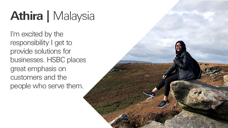 Quote from Athira in Malaysia, I’m excited by the responsibility I get to provide solutions for businesses. HSBC places great emphasis on customers and the people who serve them. 