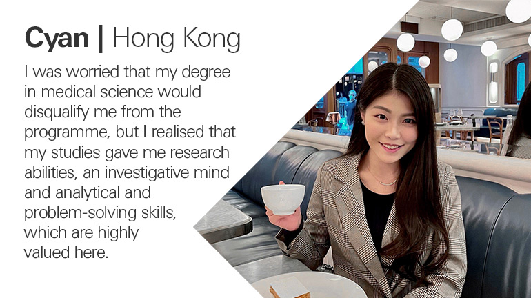 Cyan in Hong Kong quoted, I was worried that my degree in medical science would disqualify me from the programme, but I realised that my studies gave me research abilities, an investigative mind and analytical and problem-solving skills, which are highly valued here.