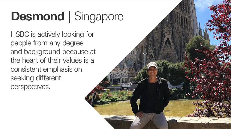 Quote from Desomond in Singapore, HSBC is actively looking for people from any degree and background because at the heart of their values is a consistent emphasis on seeking different perspectives.