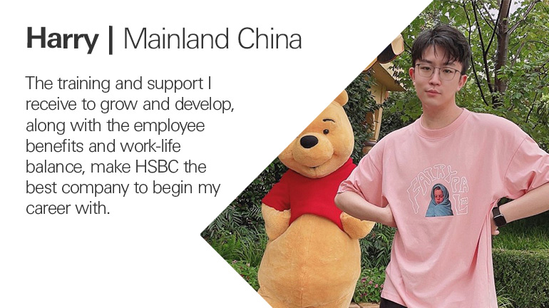 Quote from Harry in mainland China, The training and support I receive to grow and develop, along with the employee benefits and work-life balance, make HSBC the best company to begin my career with.