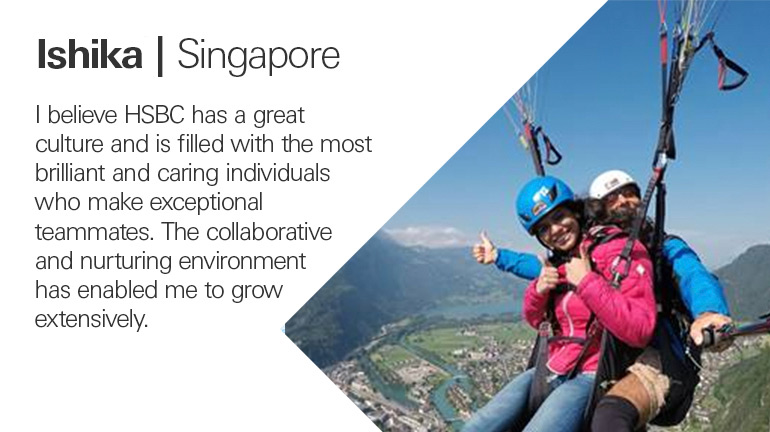 Quote from Ishika in Singapore, I believe HSBC has a great culture and is filled with the most brilliant and caring individuals who make exceptional teammates. The collaborative and nurturing environment has enabled me to grow extensively.