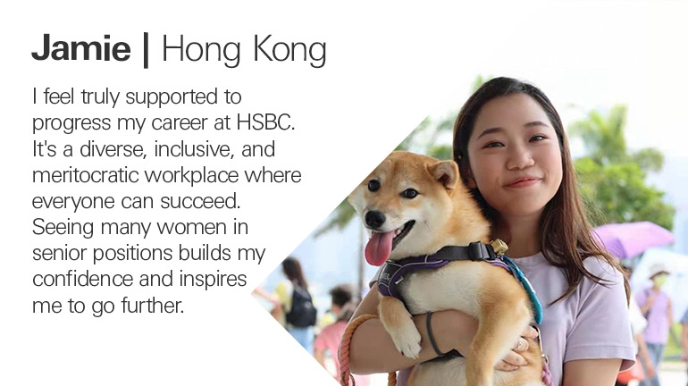 Quote from Jamie in Hong Kong, I feel truly supported to progress my career at HSBC. It's a diverse, inclusive, and meritocratic workplace where everyone can succeed. Seeing many women in senior positions builds my confidence and inspires me to go further.