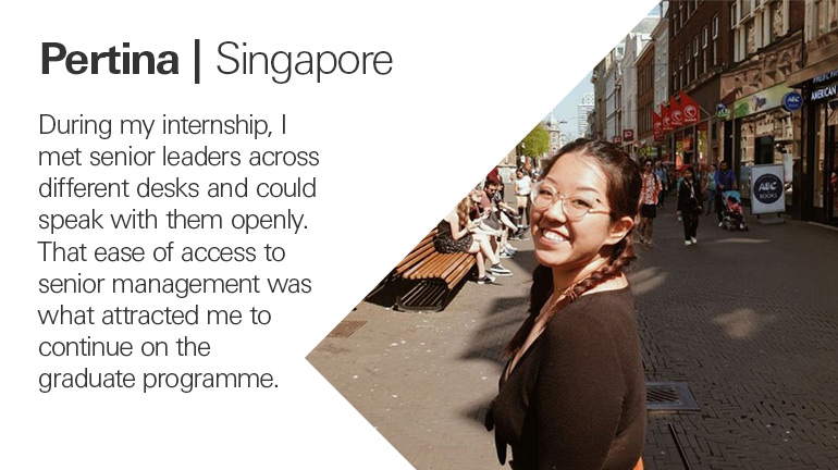 Quote from Pertina in Singapore, During my internship, I met senior leaders across different desks and could speak with them openly. That ease of access to senior management was what attracted me to continue on the graduate programme.
