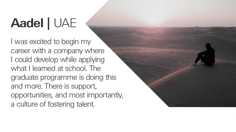 Quote from Aadel in the UAE,  I was excited to begin my career with a company where I could develop while applying what I learned at school. The graduate programme is doing this and more. There is support, opportunities, and most importantly, a culture of fostering talent.