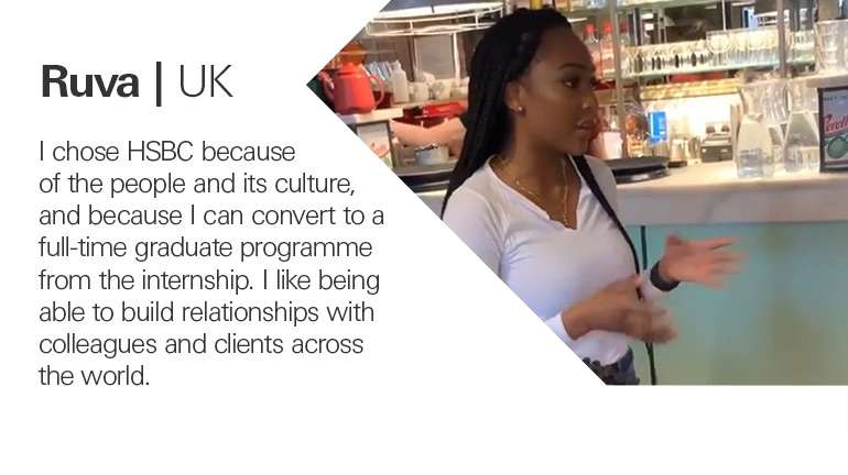 Quote from Ruva in the UK, I chose HSBC because of the people and its culture, and because I can convert to a full-time graduate programme from the internship. I like being able to build relationships with colleagues and clients across the world.
