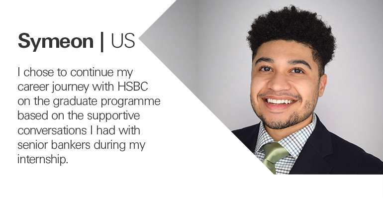 Symeon from the US quoted, I chose to continue my career journey with HSBC on the graduate programme based on the supportive conversations I had with senior bankers during my internship.