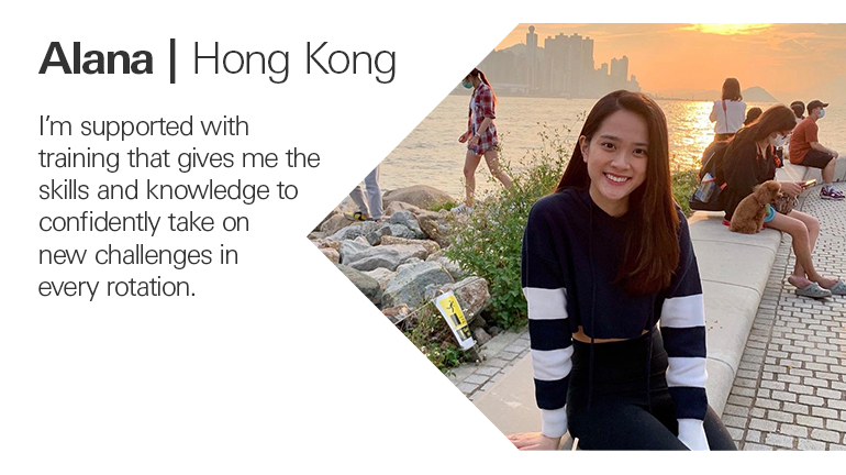Quote from Alana in Hong Kong, I’m supported with training that gives me the skills and knowledge to confidently take on new challenges in every rotation.