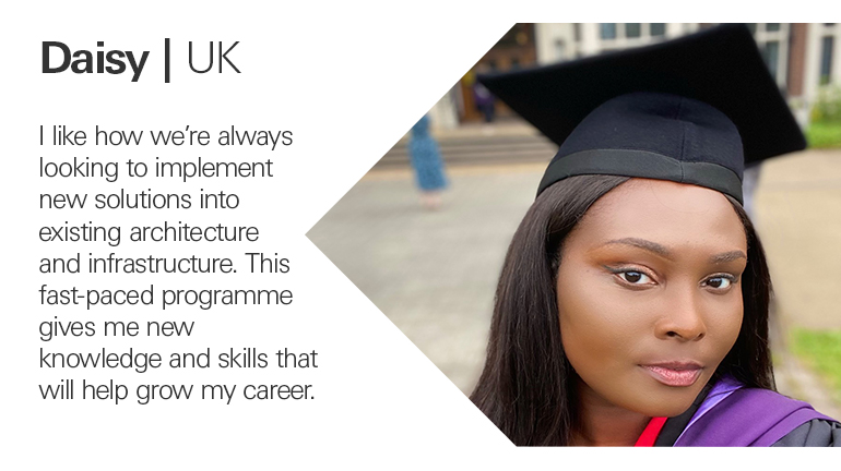 Quote from Daisy in the UK, I like how we’re always looking to implement new solutions into existing architecture and infrastructure. This fast-paced programme gives me new knowledge and skills that will help grow my career.