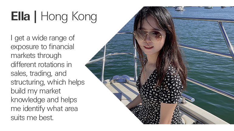 Quote from Ella in Hong Kong, I get a wide range of exposure to financial markets through different rotations in sales, trading, and structuring, which helps build my market knowledge and helps me identify what area suits me best.