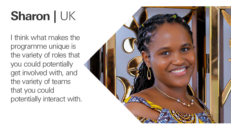 Quote from Sharon in the UK, I think what makes the programme unique is the variety of roles that you could potentially get involved with, and the variety of teams that you could potentially interact with.