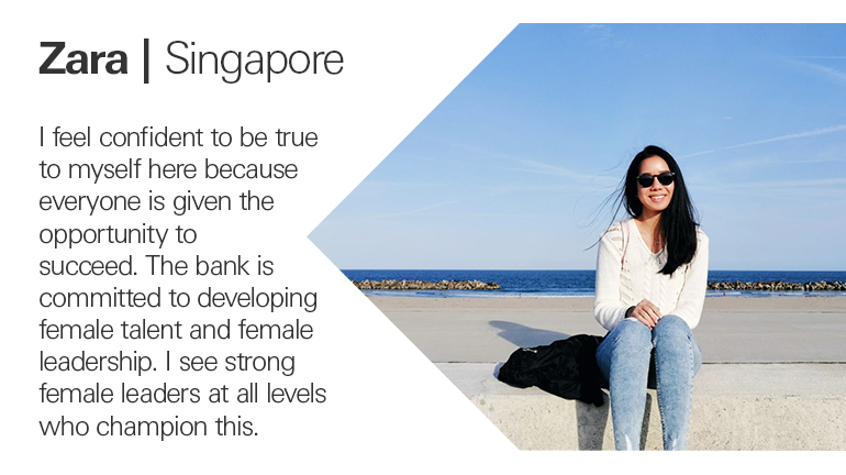 Zara in Singapore quoted I feel confident to be true to myself here because everyone is given the opportunity to succeed. The bank is committed to developing female talent and female leadership. I see strong female leaders at all levels who champion this.